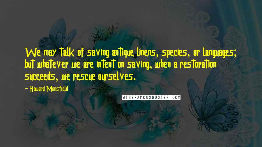 Howard Mansfield Quotes: We may talk of saving antique linens, species, or languages; but whatever we are intent on saving, when a restoration succeeds, we rescue ourselves.