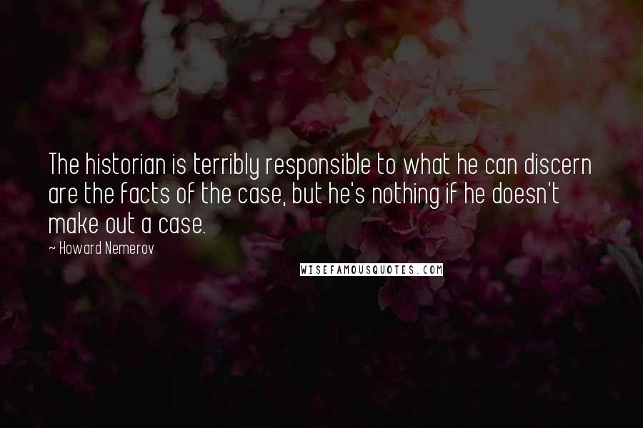 Howard Nemerov Quotes: The historian is terribly responsible to what he can discern are the facts of the case, but he's nothing if he doesn't make out a case.