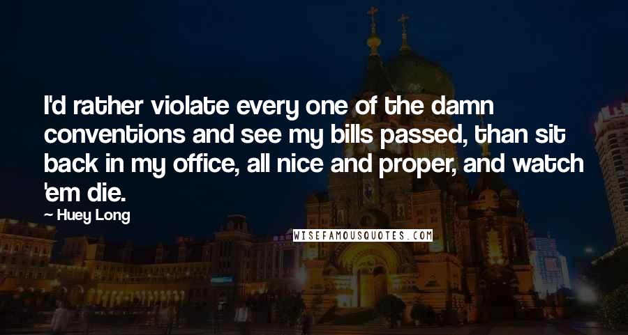 Huey Long Quotes: I'd rather violate every one of the damn conventions and see my bills passed, than sit back in my office, all nice and proper, and watch 'em die.