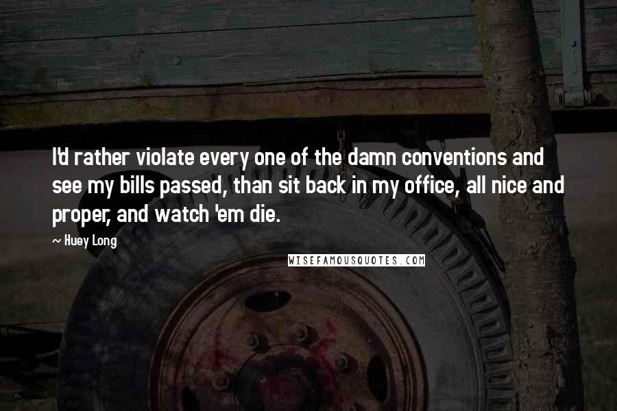 Huey Long Quotes: I'd rather violate every one of the damn conventions and see my bills passed, than sit back in my office, all nice and proper, and watch 'em die.