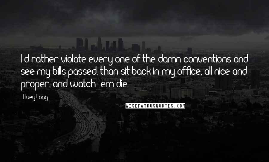 Huey Long Quotes: I'd rather violate every one of the damn conventions and see my bills passed, than sit back in my office, all nice and proper, and watch 'em die.