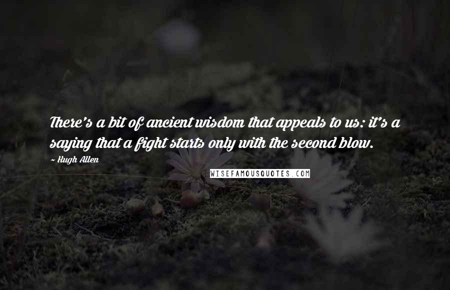 Hugh Allen Quotes: There's a bit of ancient wisdom that appeals to us: it's a saying that a fight starts only with the second blow.