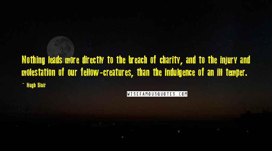 Hugh Blair Quotes: Nothing leads more directly to the breach of charity, and to the injury and molestation of our fellow-creatures, than the indulgence of an ill temper.