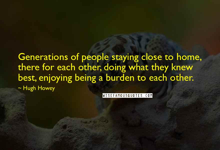 Hugh Howey Quotes: Generations of people staying close to home, there for each other, doing what they knew best, enjoying being a burden to each other.