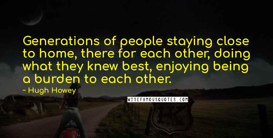 Hugh Howey Quotes: Generations of people staying close to home, there for each other, doing what they knew best, enjoying being a burden to each other.