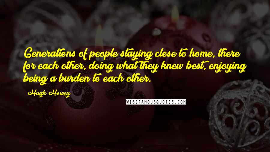 Hugh Howey Quotes: Generations of people staying close to home, there for each other, doing what they knew best, enjoying being a burden to each other.