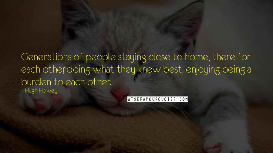 Hugh Howey Quotes: Generations of people staying close to home, there for each other, doing what they knew best, enjoying being a burden to each other.