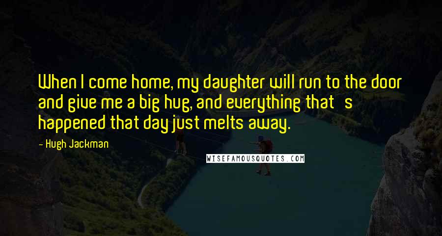 Hugh Jackman Quotes: When I come home, my daughter will run to the door and give me a big hug, and everything that's happened that day just melts away.