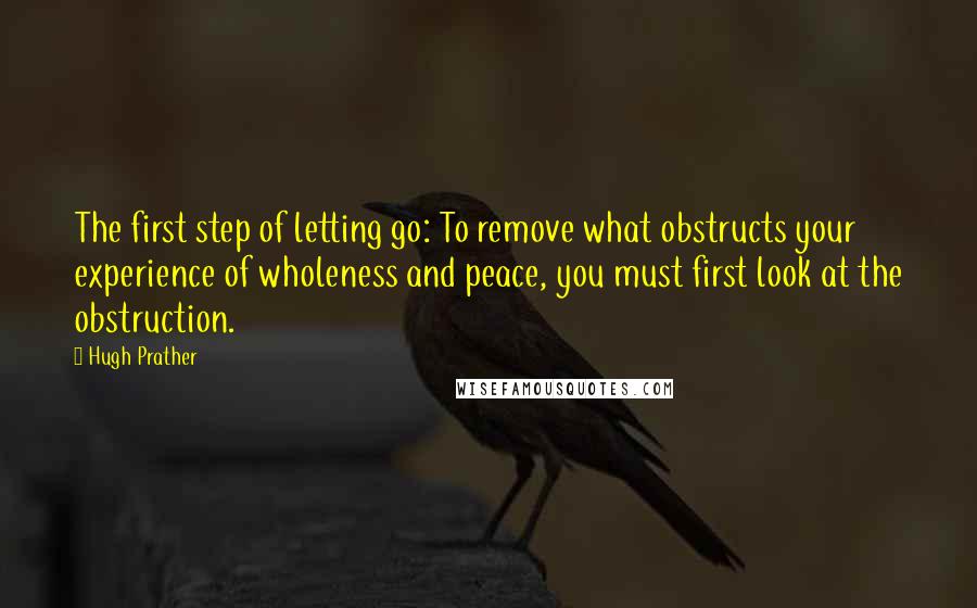 Hugh Prather Quotes: The first step of letting go: To remove what obstructs your experience of wholeness and peace, you must first look at the obstruction.