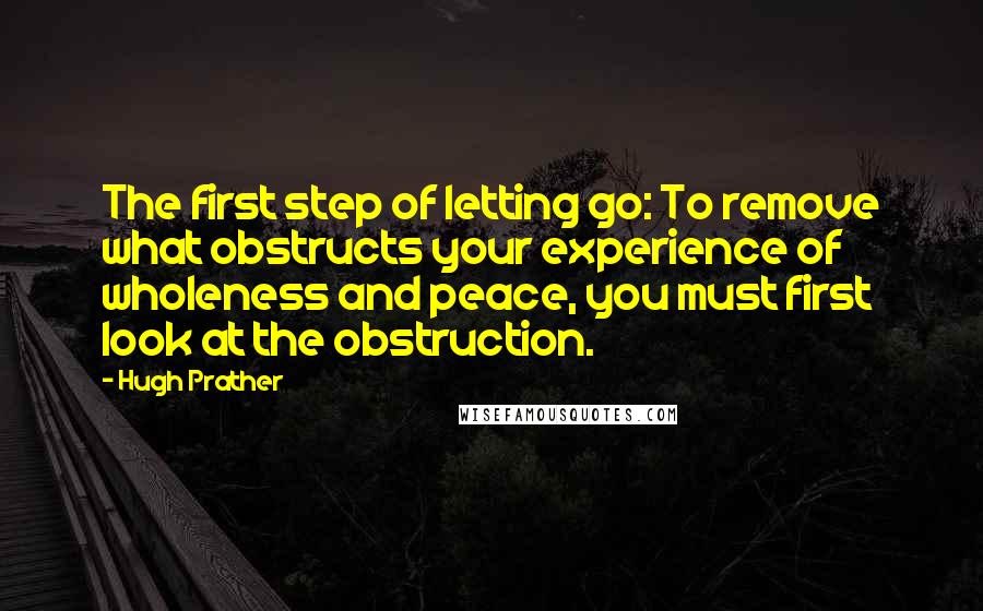 Hugh Prather Quotes: The first step of letting go: To remove what obstructs your experience of wholeness and peace, you must first look at the obstruction.