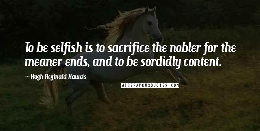 Hugh Reginald Haweis Quotes: To be selfish is to sacrifice the nobler for the meaner ends, and to be sordidly content.