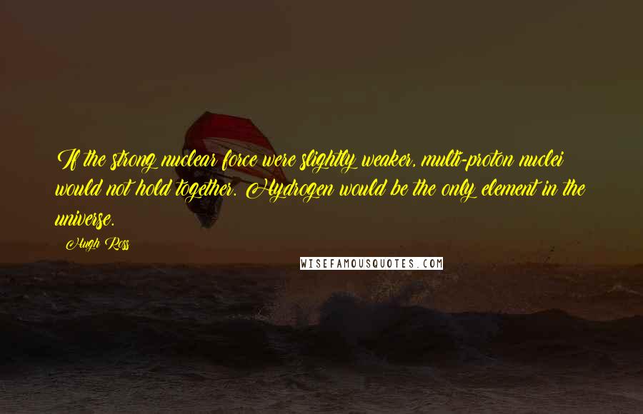 Hugh Ross Quotes: If the strong nuclear force were slightly weaker, multi-proton nuclei would not hold together. Hydrogen would be the only element in the universe.