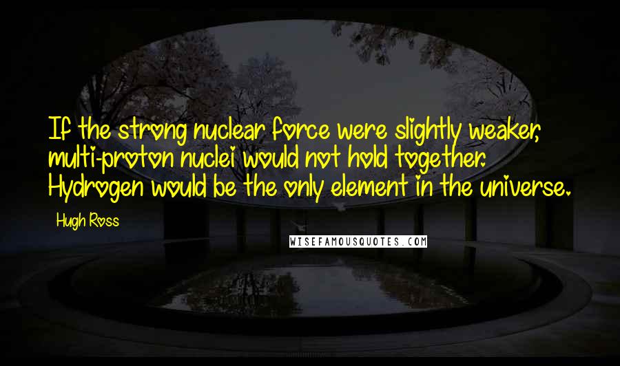 Hugh Ross Quotes: If the strong nuclear force were slightly weaker, multi-proton nuclei would not hold together. Hydrogen would be the only element in the universe.