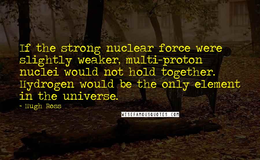 Hugh Ross Quotes: If the strong nuclear force were slightly weaker, multi-proton nuclei would not hold together. Hydrogen would be the only element in the universe.