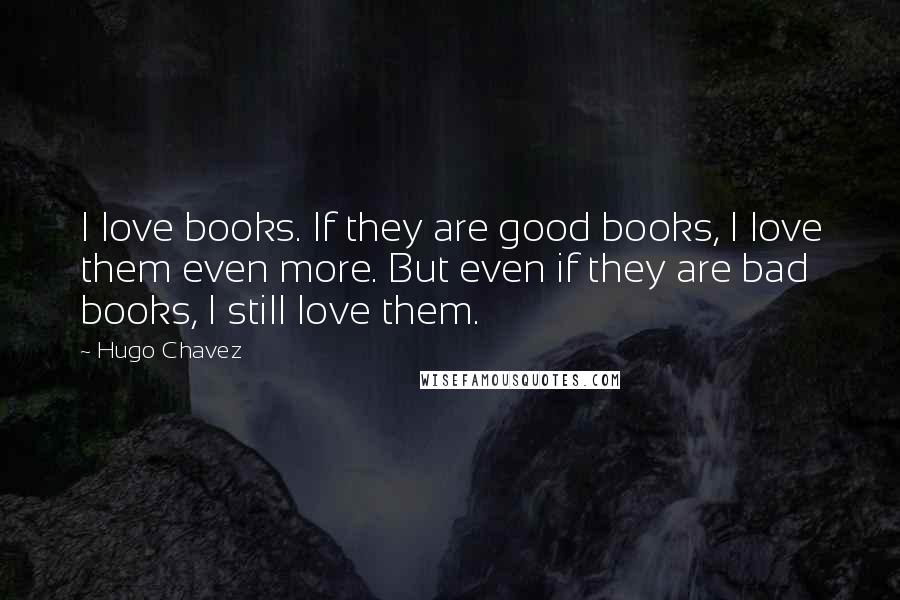 Hugo Chavez Quotes: I love books. If they are good books, I love them even more. But even if they are bad books, I still love them.