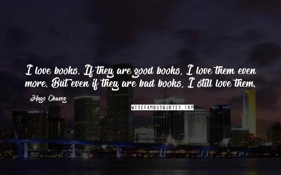 Hugo Chavez Quotes: I love books. If they are good books, I love them even more. But even if they are bad books, I still love them.