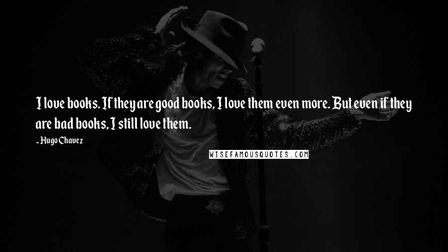 Hugo Chavez Quotes: I love books. If they are good books, I love them even more. But even if they are bad books, I still love them.