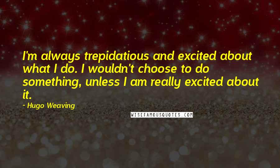 Hugo Weaving Quotes: I'm always trepidatious and excited about what I do. I wouldn't choose to do something, unless I am really excited about it.