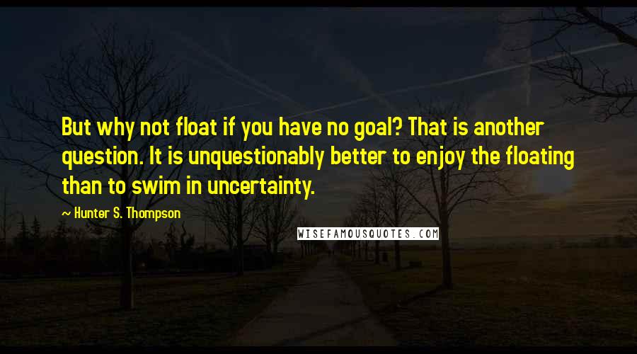 Hunter S. Thompson Quotes: But why not float if you have no goal? That is another question. It is unquestionably better to enjoy the floating than to swim in uncertainty.