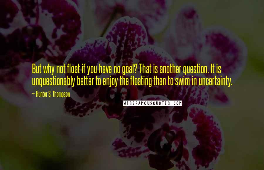 Hunter S. Thompson Quotes: But why not float if you have no goal? That is another question. It is unquestionably better to enjoy the floating than to swim in uncertainty.