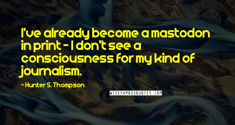 Hunter S. Thompson Quotes: I've already become a mastodon in print - I don't see a consciousness for my kind of journalism.