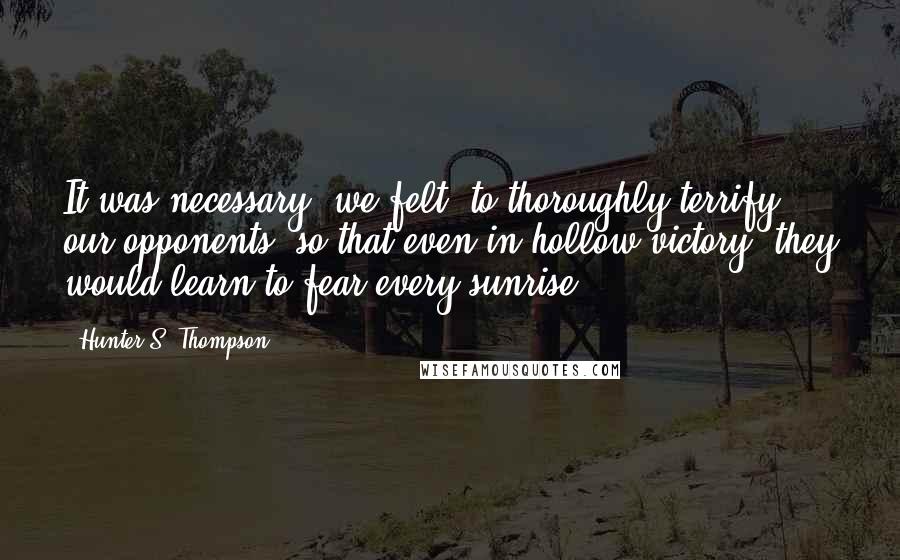 Hunter S. Thompson Quotes: It was necessary, we felt, to thoroughly terrify our opponents, so that even in hollow victory, they would learn to fear every sunrise ...