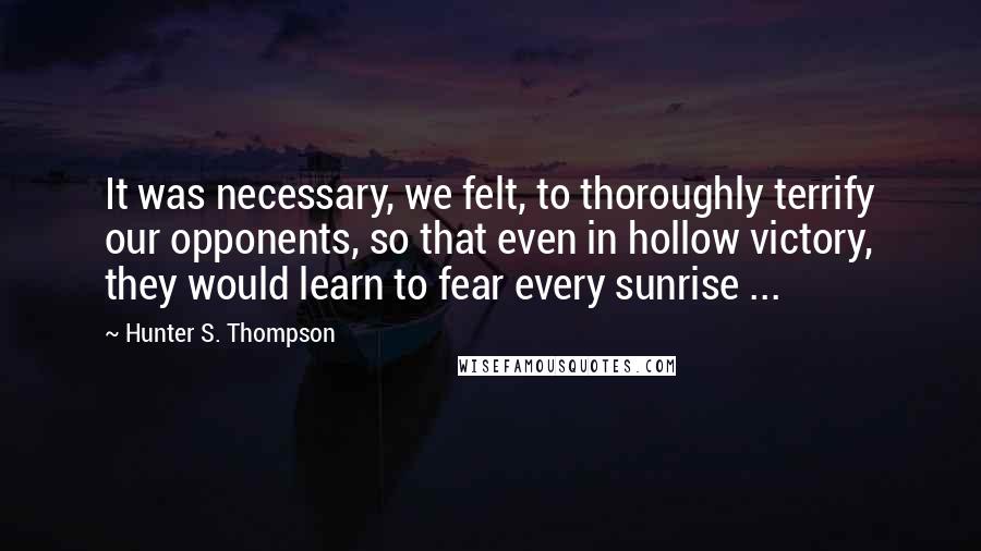 Hunter S. Thompson Quotes: It was necessary, we felt, to thoroughly terrify our opponents, so that even in hollow victory, they would learn to fear every sunrise ...