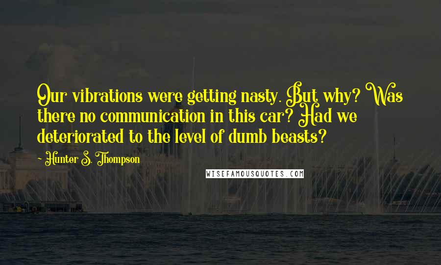 Hunter S. Thompson Quotes: Our vibrations were getting nasty. But why? Was there no communication in this car? Had we deteriorated to the level of dumb beasts?