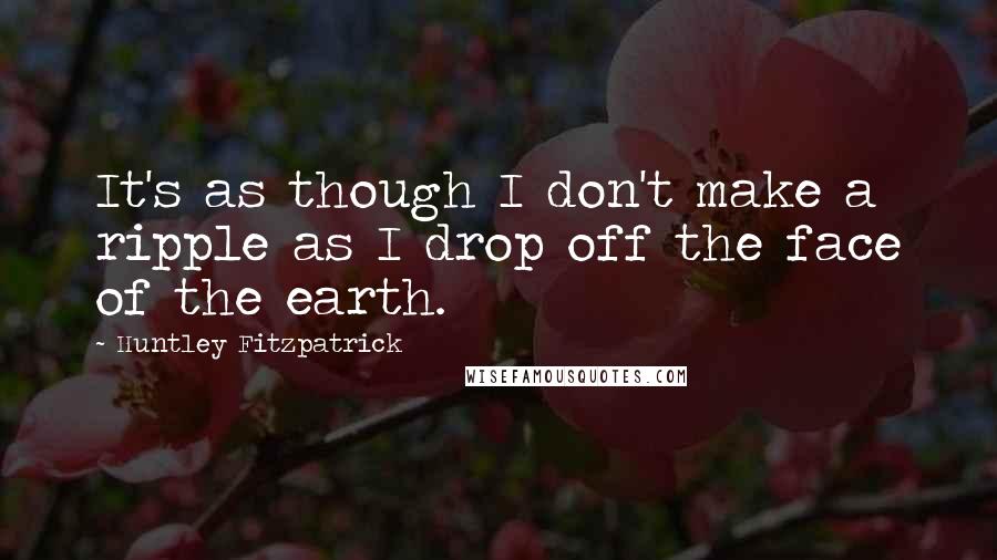 Huntley Fitzpatrick Quotes: It's as though I don't make a ripple as I drop off the face of the earth.