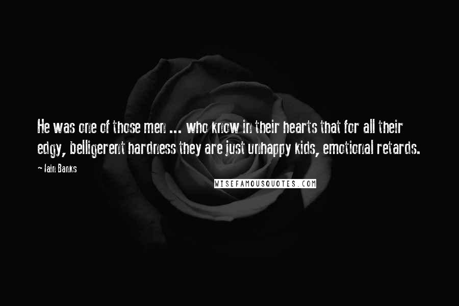 Iain Banks Quotes: He was one of those men ... who know in their hearts that for all their edgy, belligerent hardness they are just unhappy kids, emotional retards.