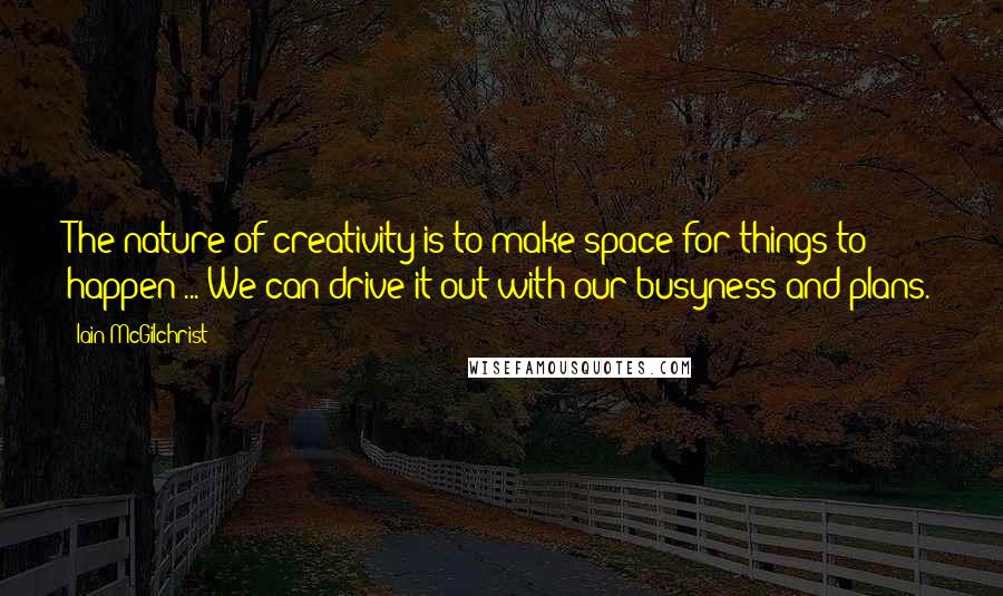 Iain McGilchrist Quotes: The nature of creativity is to make space for things to happen ... We can drive it out with our busyness and plans.