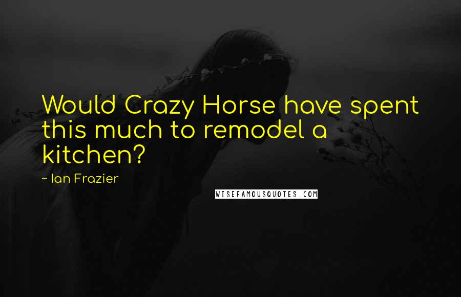 Ian Frazier Quotes: Would Crazy Horse have spent this much to remodel a kitchen?