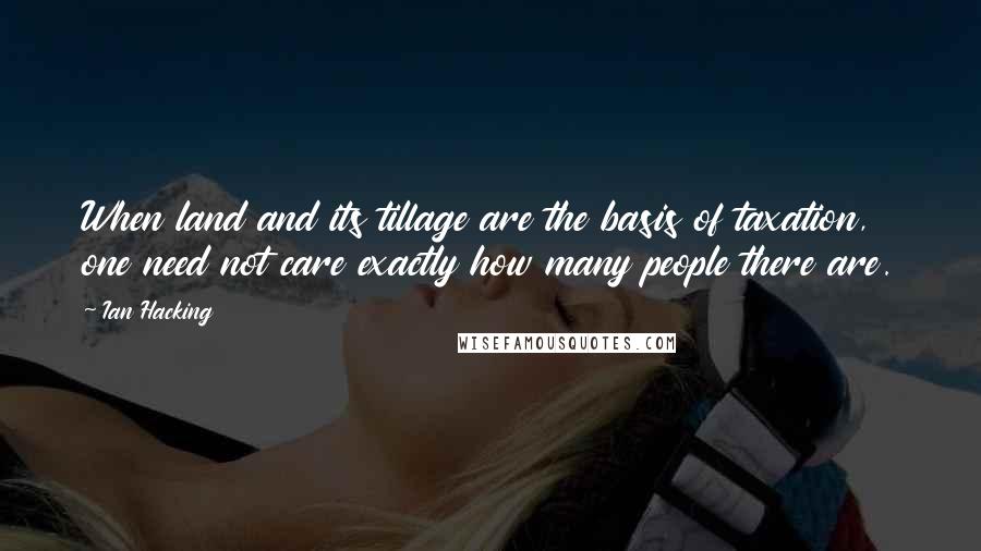 Ian Hacking Quotes: When land and its tillage are the basis of taxation, one need not care exactly how many people there are.