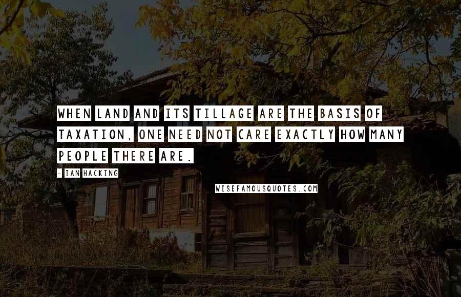 Ian Hacking Quotes: When land and its tillage are the basis of taxation, one need not care exactly how many people there are.