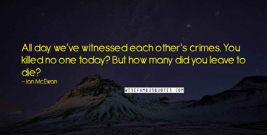 Ian McEwan Quotes: All day we've witnessed each other's crimes. You killed no one today? But how many did you leave to die?