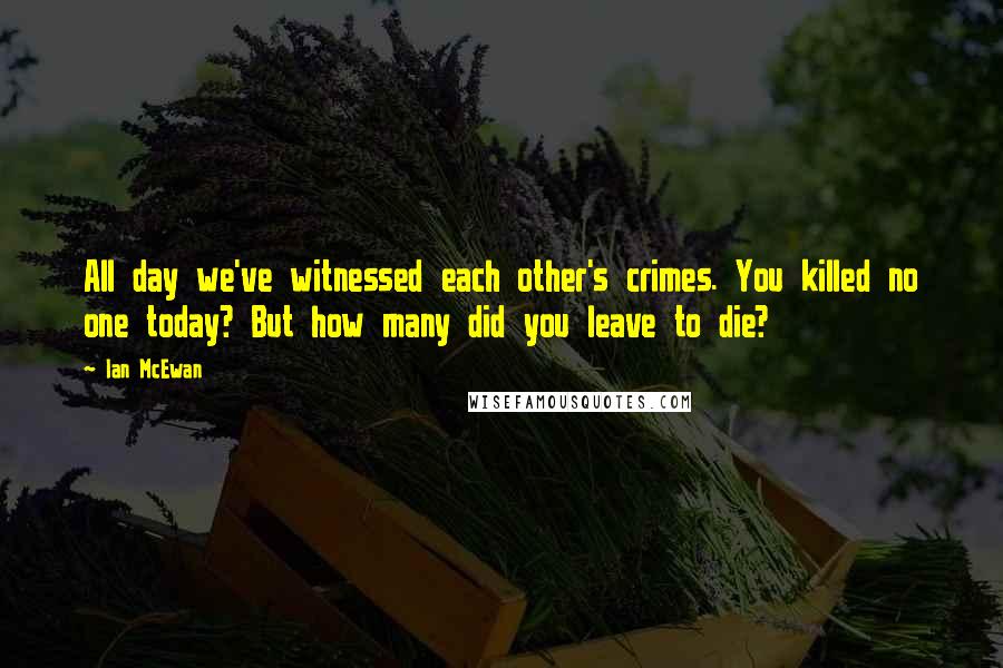 Ian McEwan Quotes: All day we've witnessed each other's crimes. You killed no one today? But how many did you leave to die?