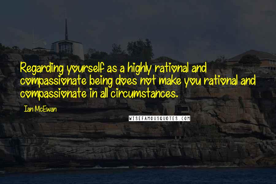 Ian McEwan Quotes: Regarding yourself as a highly rational and compassionate being does not make you rational and compassionate in all circumstances.