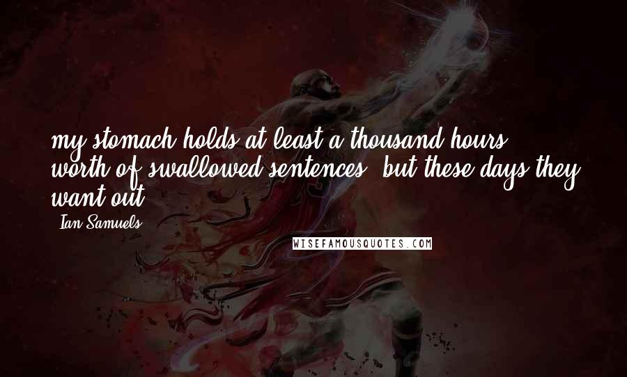 Ian Samuels Quotes: my stomach holds at least a thousand hours' worth of swallowed sentences, but these days they want out.