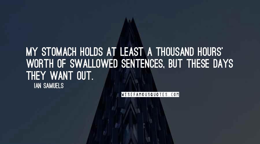 Ian Samuels Quotes: my stomach holds at least a thousand hours' worth of swallowed sentences, but these days they want out.