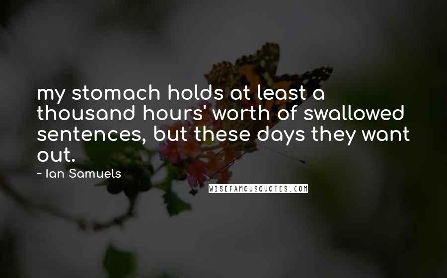 Ian Samuels Quotes: my stomach holds at least a thousand hours' worth of swallowed sentences, but these days they want out.