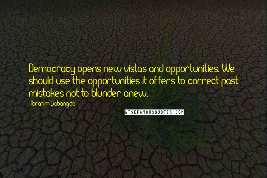 Ibrahim Babangida Quotes: Democracy opens new vistas and opportunities. We should use the opportunities it offers to correct past mistakes not to blunder anew.