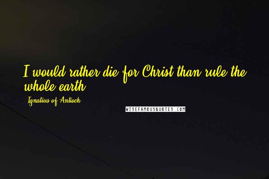 Ignatius Of Antioch Quotes: I would rather die for Christ than rule the whole earth.