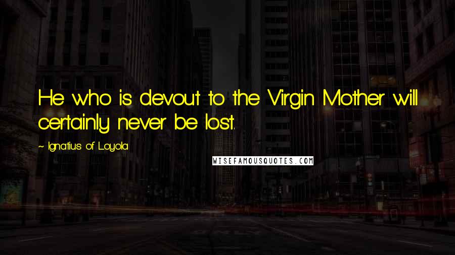 Ignatius Of Loyola Quotes: He who is devout to the Virgin Mother will certainly never be lost.