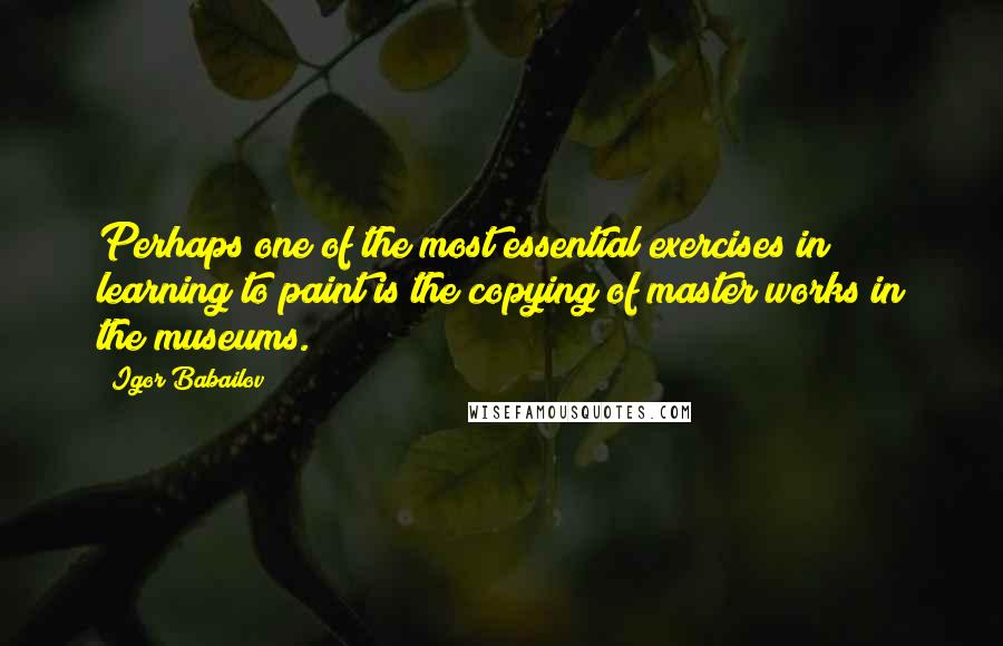 Igor Babailov Quotes: Perhaps one of the most essential exercises in learning to paint is the copying of master works in the museums.