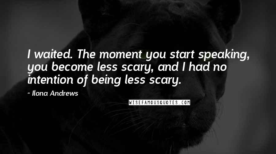 Ilona Andrews Quotes: I waited. The moment you start speaking, you become less scary, and I had no intention of being less scary.