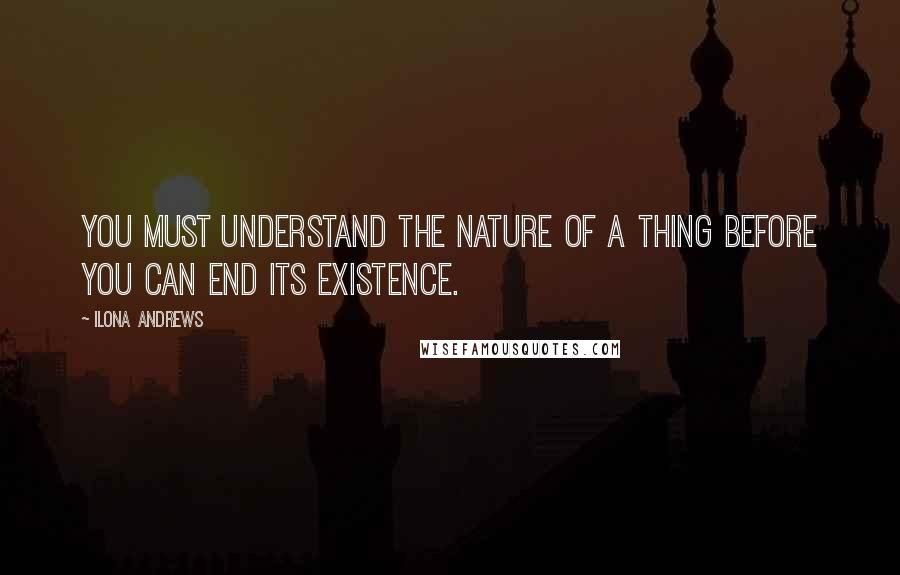 Ilona Andrews Quotes: You must understand the nature of a thing before you can end its existence.