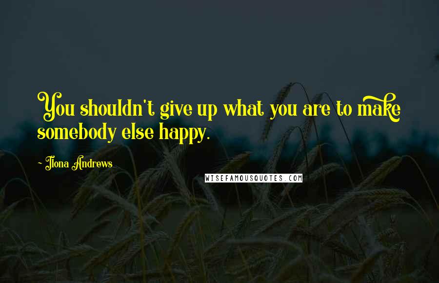 Ilona Andrews Quotes: You shouldn't give up what you are to make somebody else happy.