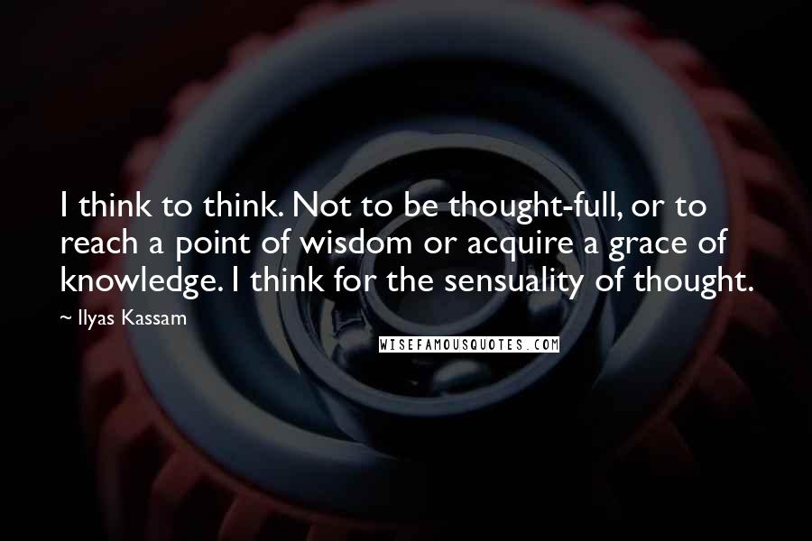 Ilyas Kassam Quotes: I think to think. Not to be thought-full, or to reach a point of wisdom or acquire a grace of knowledge. I think for the sensuality of thought.