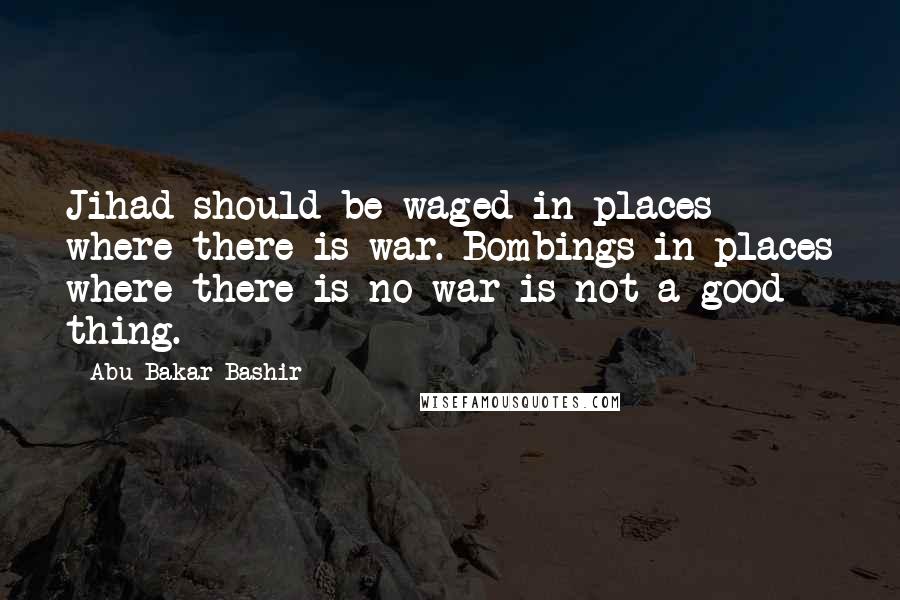 Abu Bakar Bashir quotes: Jihad should be waged in places where there is war. Bombings in places where there is no war is not a good thing.