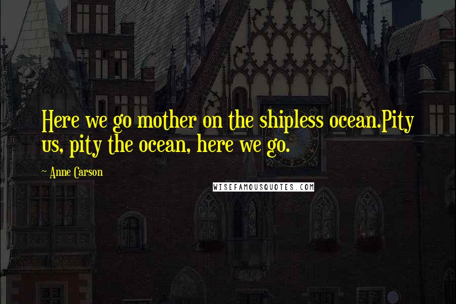 Anne Carson quotes: Here we go mother on the shipless ocean.Pity us, pity the ocean, here we go.